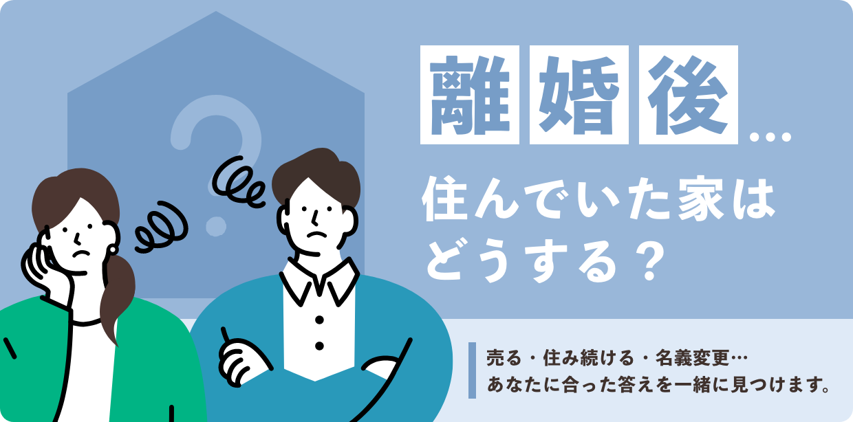 離婚後…住んでいた家はどうする？売る・住み続ける・名義変更…あなたに合った答えを一緒に見つけます。