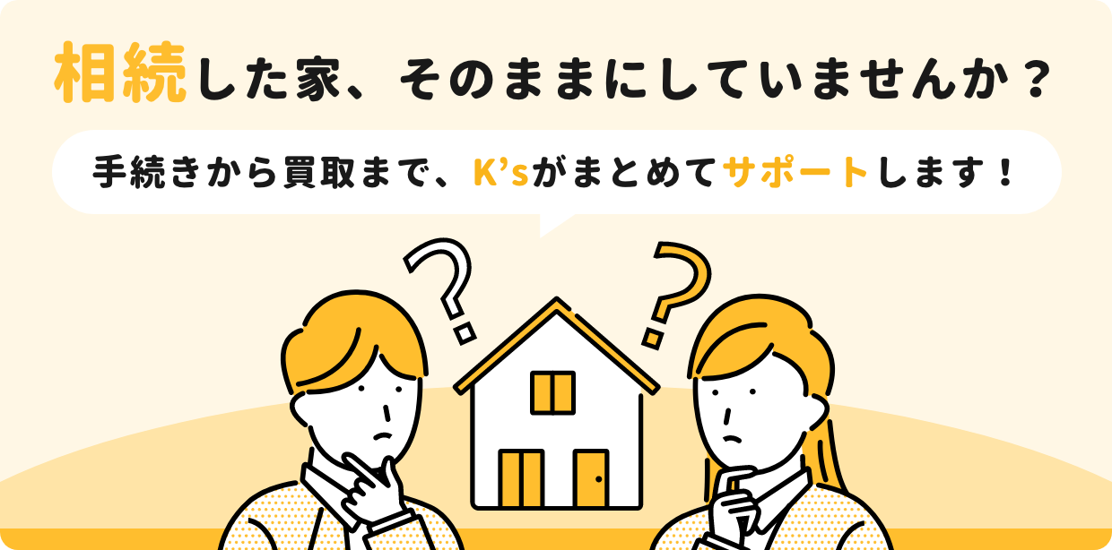相続した家、そのままにしていませんか？手続きから買取まで、K’sがまとめてサポートします！