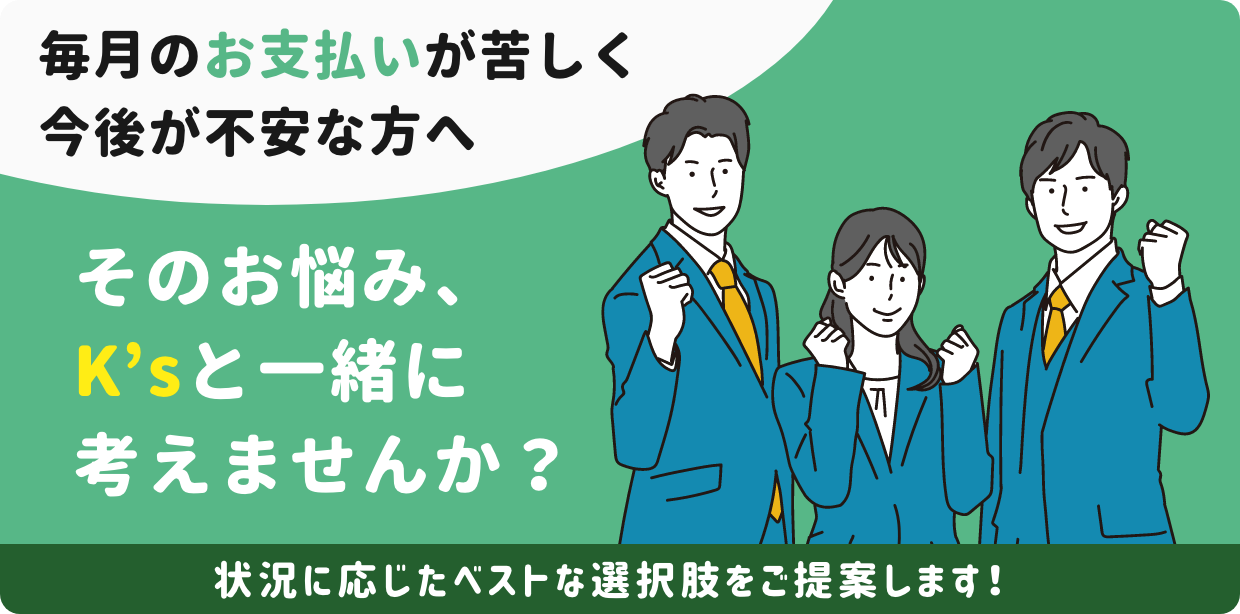 毎月のお支払いが苦しく今後が不安な方へ。そのお悩み、K’sと一緒に考えませんか？状況に応じたベストな選択肢をご提案します！